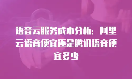 语音云服务成本分析：阿里云语音便宜还是腾讯语音便宜多少