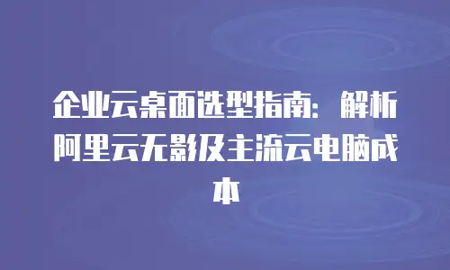 企业云桌面选型指南：解析阿里云无影及主流云电脑成本