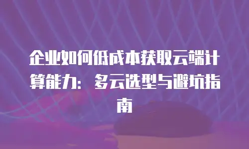 企业如何低成本获取云端计算能力：多云选型与避坑指南