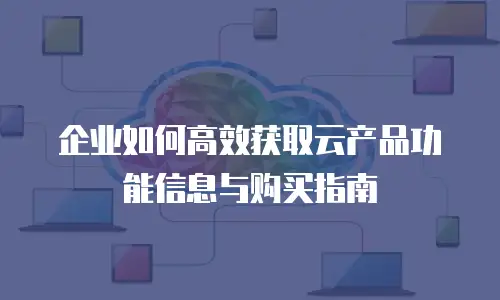 企业如何高效获取云产品功能信息与购买指南