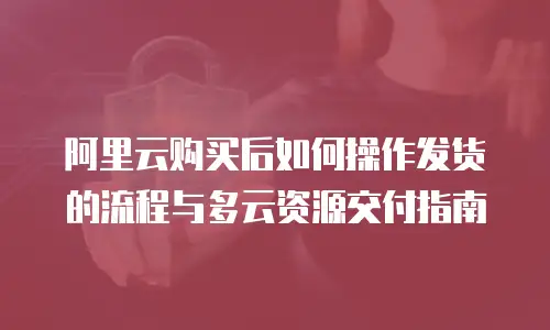 阿里云购买后如何操作发货的流程与多云资源交付指南