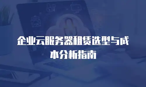 企业云服务器租赁选型与成本分析指南