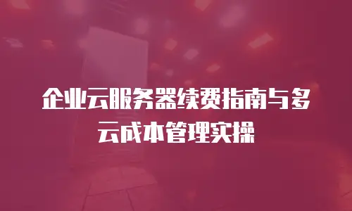 企业云服务器续费指南与多云成本管理实操