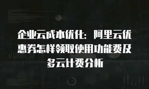企业云成本优化：阿里云优惠券怎样领取使用功能费及多云计费分析