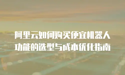阿里云如何购买便宜机器人功能的选型与成本优化指南