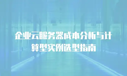 企业云服务器成本分析与计算型实例选型指南