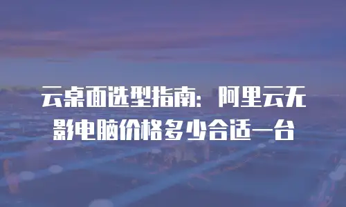 云桌面选型指南：阿里云无影电脑价格多少合适一台