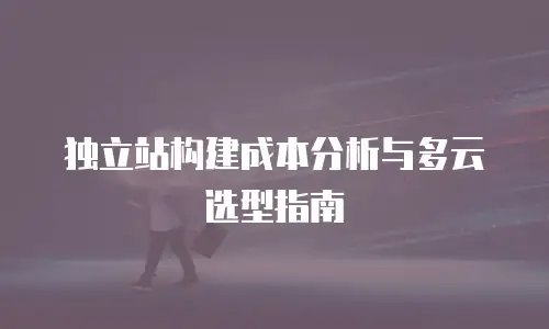 独立站构建成本分析与多云选型指南