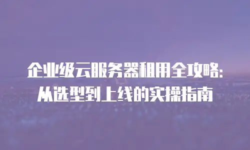 企业级云服务器租用全攻略：从选型到上线的实操指南