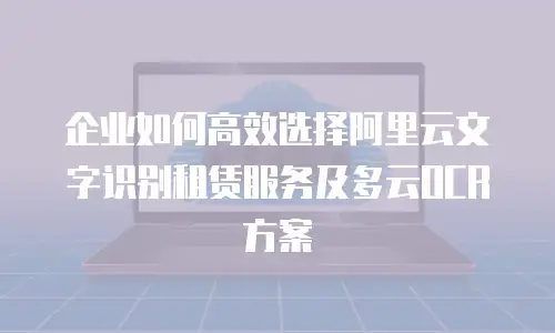 企业如何高效选择阿里云文字识别租赁服务及多云OCR方案