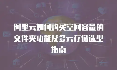 阿里云如何购买空间容量的文件夹功能及多云存储选型指南