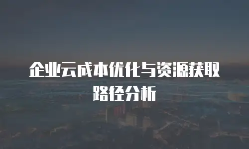 企业云成本优化与资源获取路径分析