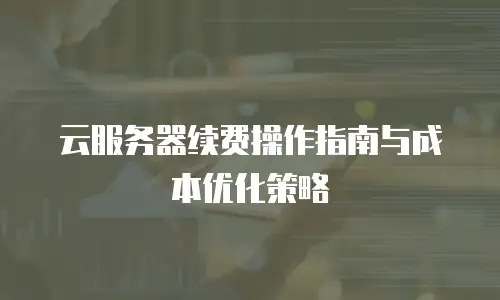 云服务器续费操作指南与成本优化策略