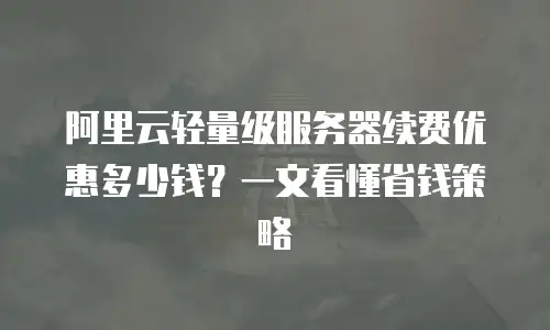 阿里云轻量级服务器续费优惠多少钱？一文看懂省钱策略