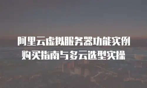 阿里云虚拟服务器功能实例购买指南与多云选型实操