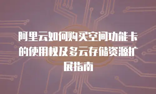 阿里云如何购买空间功能卡的使用权及多云存储资源扩展指南