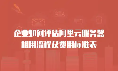 企业如何评估阿里云服务器租用流程及费用标准表