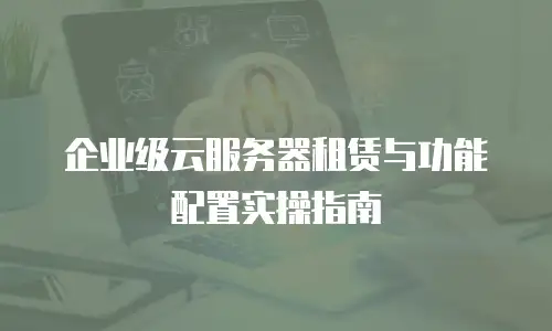 企业级云服务器租赁与功能配置实操指南