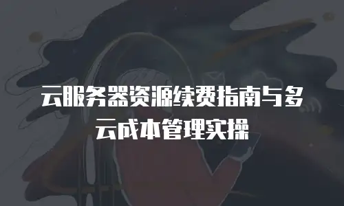 云服务器资源续费指南与多云成本管理实操
