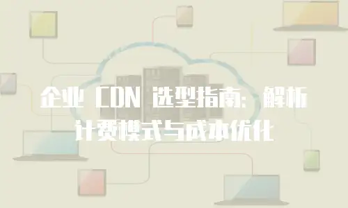 企业 CDN 选型指南：解析计费模式与成本优化
