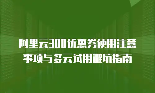 阿里云300优惠券使用注意事项与多云试用避坑指南