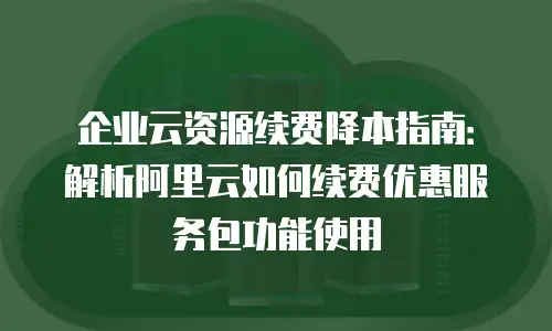 企业云资源续费降本指南：解析阿里云如何续费优惠服务包功能使用