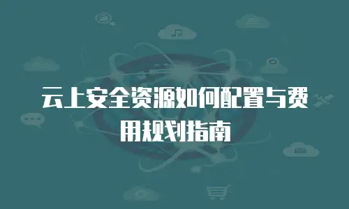 云上安全资源如何配置与费用规划指南