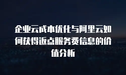企业云成本优化与阿里云如何获得返点服务费信息的价值分析