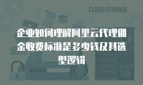 企业如何理解阿里云代理佣金收费标准是多少钱及其选型逻辑