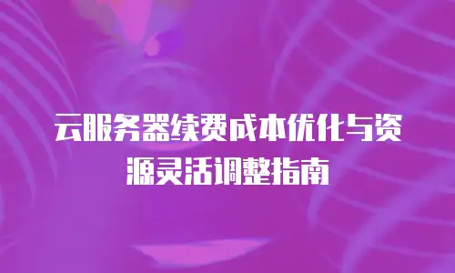 云服务器续费成本优化与资源灵活调整指南