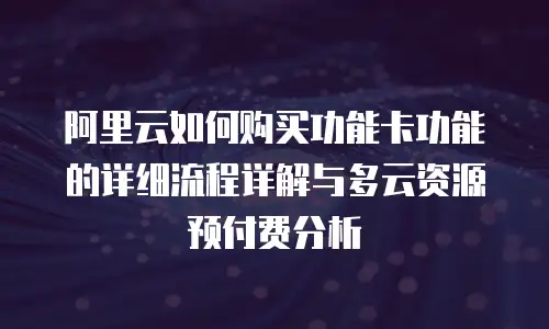 阿里云如何购买功能卡功能的详细流程详解与多云资源预付费分析