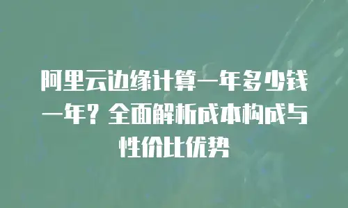 阿里云边缘计算一年多少钱一年？全面解析成本构成与性价比优势