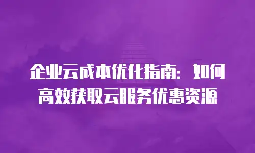 企业云成本优化指南：如何高效获取云服务优惠资源