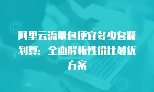 阿里云流量包便宜多少套餐划算：全面解析性价比最优方案