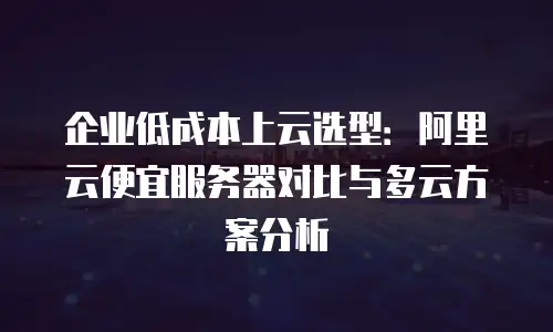 企业低成本上云选型：阿里云便宜服务器对比与多云方案分析