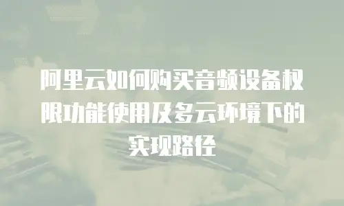 阿里云如何购买音频设备权限功能使用及多云环境下的实现路径
