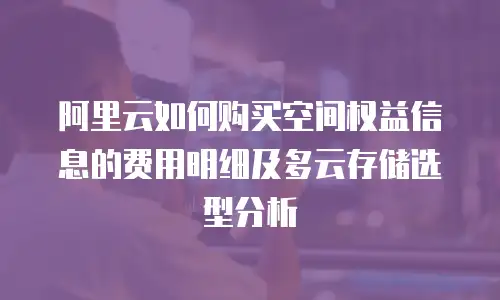 阿里云如何购买空间权益信息的费用明细及多云存储选型分析