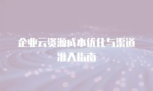 企业云资源成本优化与渠道准入指南
