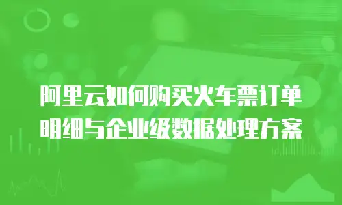 阿里云如何购买火车票订单明细与企业级数据处理方案