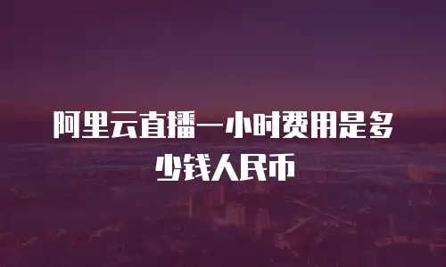 阿里云直播一小时费用是多少钱人民币