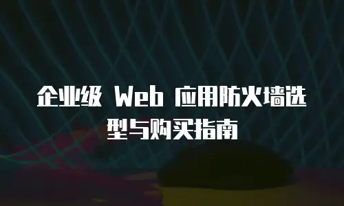 企业级 Web 应用防火墙选型与购买指南