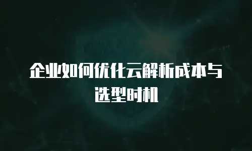 企业如何优化云解析成本与选型时机
