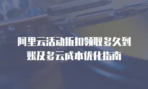 阿里云活动折扣领取多久到账及多云成本优化指南