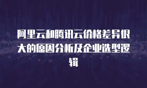 阿里云和腾讯云价格差异很大的原因分析及企业选型逻辑