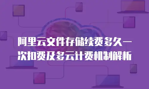 阿里云文件存储续费多久一次扣费及多云计费机制解析