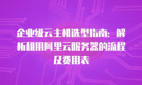 企业级云主机选型指南：解析租用阿里云服务器的流程及费用表