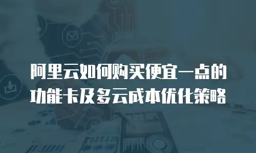 阿里云如何购买便宜一点的功能卡及多云成本优化策略