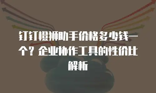 钉钉橙狮助手价格多少钱一个？企业协作工具的性价比解析