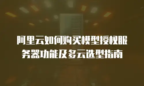 阿里云如何购买模型授权服务器功能及多云选型指南