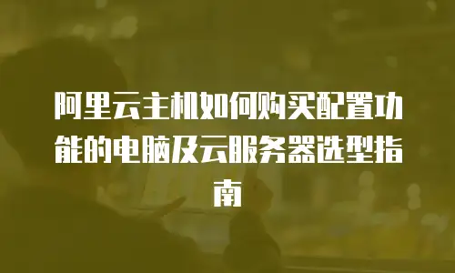 阿里云主机如何购买配置功能的电脑及云服务器选型指南